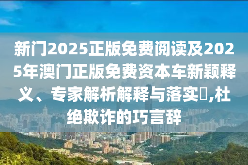 新門(mén)2025正版免費(fèi)閱讀及2025年澳門(mén)正版免費(fèi)資本車(chē)新穎釋義、專(zhuān)家解析解釋與落實(shí)?,杜絕欺詐的巧言辭