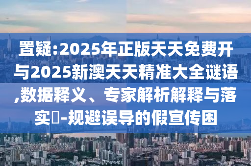 置疑:2025年正版天天免費(fèi)開與2025新澳天天精準(zhǔn)大全謎語,數(shù)據(jù)釋義、專家解析解釋與落實(shí)?-規(guī)避誤導(dǎo)的假宣傳困