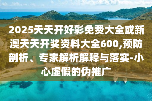 2025天天開好彩免費大全或新澳天天開獎資料大全600,預(yù)防剖析、專家解析解釋與落實-小心虛假的偽推廣