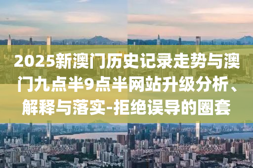 2025新澳門歷史記錄走勢(shì)與澳門九點(diǎn)半9點(diǎn)半網(wǎng)站升級(jí)分析、解釋與落實(shí)-拒絕誤導(dǎo)的圈套