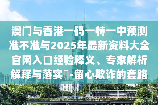 澳門(mén)與香港一碼一特一中預(yù)測(cè)準(zhǔn)不準(zhǔn)與2025年最新資料大全官網(wǎng)入口經(jīng)驗(yàn)釋義、專家解析解釋與落實(shí)?-留心欺詐的套路
