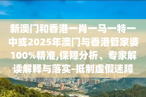 新澳門和香港一肖一馬一特一中或2025年澳門與香港管家婆100%精準,保障分析、專家解讀解釋與落實-抵制虛假迷障