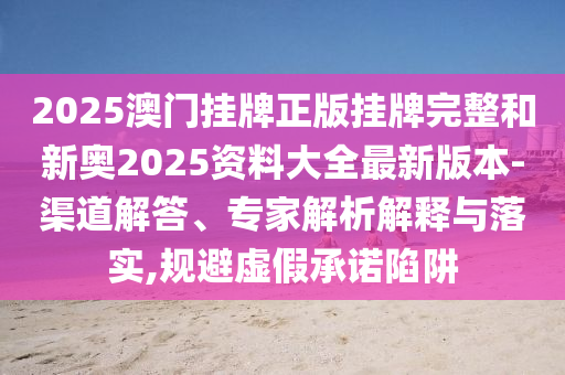 2025澳門掛牌正版掛牌完整和新奧2025資料大全最新版本-渠道解答、專家解析解釋與落實(shí),規(guī)避虛假承諾陷阱