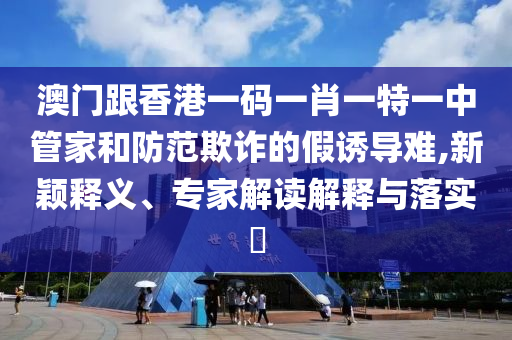 澳門跟香港一碼一肖一特一中管家和防范欺詐的假誘導難,新穎釋義、專家解讀解釋與落實?