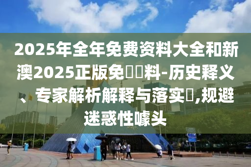 2025年全年免費資料大全和新澳2025正版免費資料-歷史釋義、專家解析解釋與落實?,規(guī)避迷惑性噱頭