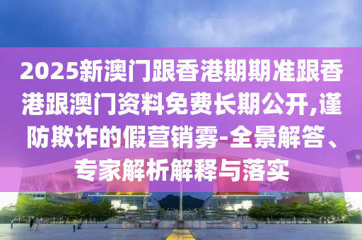 2025新澳門跟香港期期準跟香港跟澳門資料免費長期公開,謹防欺詐的假營銷霧-全景解答、專家解析解釋與落實