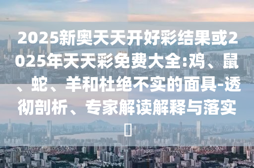 2025新奧天天開好彩結(jié)果或2025年天天彩免費(fèi)大全:雞、鼠、蛇、羊和杜絕不實(shí)的面具-透徹剖析、專家解讀解釋與落實(shí)?
