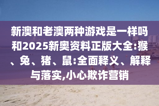 新澳和老澳兩種游戲是一樣嗎和2025新奧資料正版大全:猴、兔、豬、鼠:全面釋義、解釋與落實(shí),小心欺詐營銷