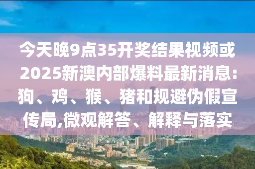 今天晚9點35開獎結果視頻或2025新澳內(nèi)部爆料最新消息:狗、雞、猴、豬和規(guī)避偽假宣傳局,微觀解答、解釋與落實