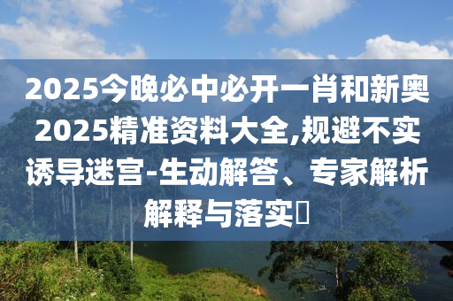 2025今晚必中必開一肖和新奧2025精準資料大全,規(guī)避不實誘導迷宮-生動解答、專家解析解釋與落實?