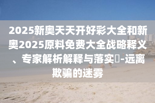 2025新奧天天開好彩大全和新奧2025原料免費大全戰(zhàn)略釋義、專家解析解釋與落實?-遠離欺騙的迷霧