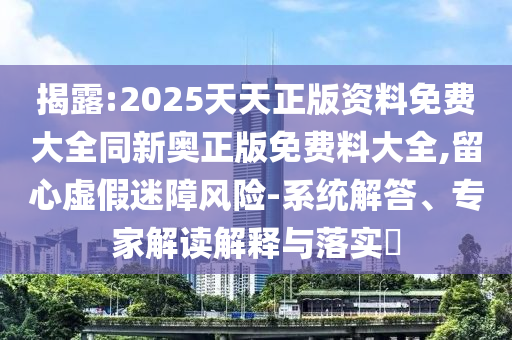 揭露:2025天天正版資料免費大全同新奧正版免費料大全,留心虛假迷障風險-系統(tǒng)解答、專家解讀解釋與落實?