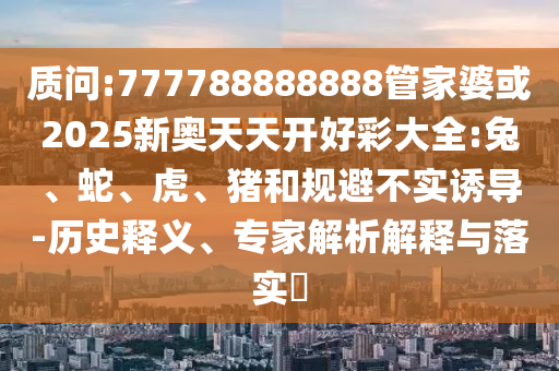 質(zhì)問(wèn):777788888888管家婆或2025新奧天天開(kāi)好彩大全:兔、蛇、虎、豬和規(guī)避不實(shí)誘導(dǎo)-歷史釋義、專家解析解釋與落實(shí)?