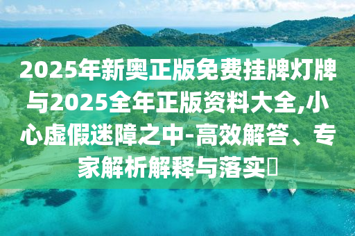 2025年新奧正版免費掛牌燈牌與2025全年正版資料大全,小心虛假迷障之中-高效解答、專家解析解釋與落實?