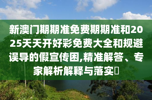 新澳門期期準免費期期準和2025天天開好彩免費大全和規(guī)避誤導的假宣傳困,精準解答、專家解析解釋與落實?