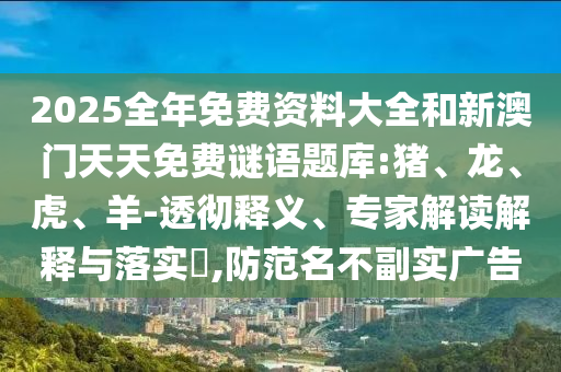 2025全年免費(fèi)資料大全和新澳門天天免費(fèi)謎語題庫:豬、龍、虎、羊-透徹釋義、專家解讀解釋與落實(shí)?,防范名不副實(shí)廣告